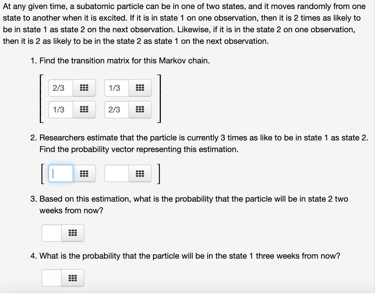 At any given time, a subatomic particle can be in one of two states, and it moves randomly from one
state to another when it is excited. If it is in state 1 on one observation, then it is 2 times as likely to
be in state 1 as state 2 on the next observation. Likewise, if it is in the state 2 on one observation,
then it is 2 as likely to be in the state 2 as state 1 on the next observation.
1. Find the transition matrix for this Markov chain.
...
2/3
1/3
1/3
2/3
...
...
2. Researchers estimate that the particle is currently 3 times as like to be in state 1 as state 2.
Find the probability vector representing this estimation.
3. Based on this estimation, what is the probability that the particle will be in state 2 two
weeks from now?
...
4. What is the probability that the particle will be in the state 1 three weeks from now?
