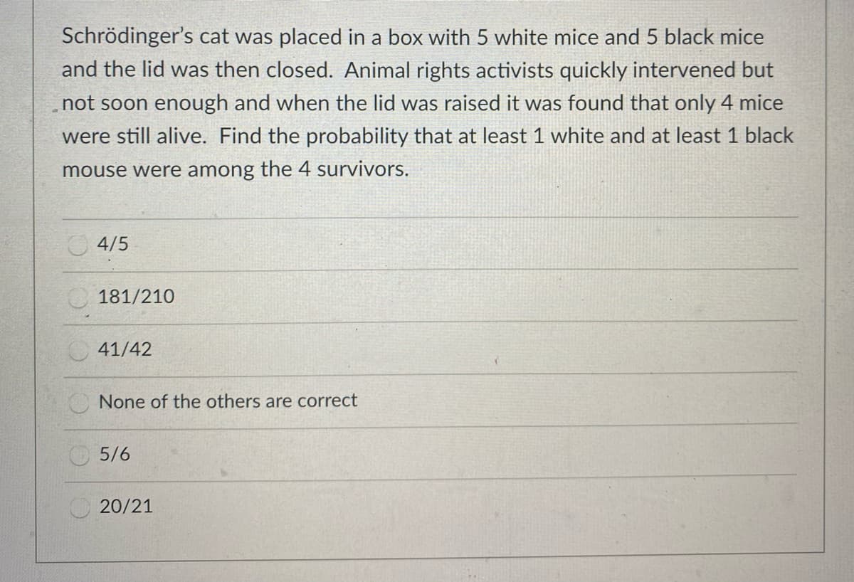 Schrödinger's cat was placed in a box with 5 white mice and 5 black mice
and the lid was then closed. Animal rights activists quickly intervened but
not soon enough and when the lid was raised it was found that only 4 mice
were still alive. Find the probability that at least 1 white and at least 1 black
mouse were among the 4 survivors.
O 4/5
181/210
41/42
O None of the others are correct
5/6
20/21
