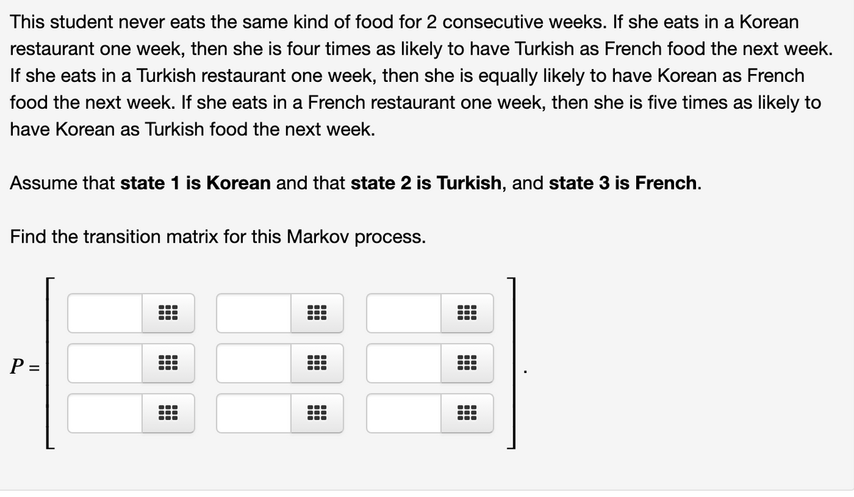 This student never eats the same kind of food for 2 consecutive weeks. If she eats in a Korean
restaurant one week, then she is four times as likely to have Turkish as French food the next week.
If she eats in a Turkish restaurant one week, then she is equally likely to have Korean as French
food the next week. If she eats in a French restaurant one week, then she is five times as likely to
have Korean as Turkish food the next week.
Assume that state 1 is Korean and that state 2 is Turkish, and state 3 is French.
Find the transition matrix for this Markov process.
...
...
P =
...
...
