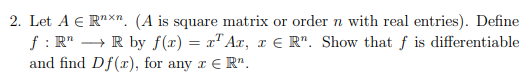 2. Let A € Rnxn. (A is square matrix or order n with real entries). Define
f: RR by f(x) = x¹ Ax, x € Rr. Show that f is differentiable
and find Df(x), for any z € R¹.
I