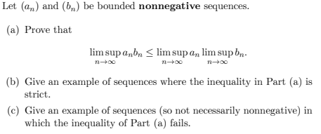 Let (an) and (bn) be bounded nonnegative sequences.
(a) Prove that
lim sup anbn ≤ lim sup an lim sup bn.
n+x0
n+x0
00+u
(b) Give an example of sequences where the inequality in Part (a) is
strict.
(c) Give an example of sequences (so not necessarily nonnegative) in
which the inequality of Part (a) fails.