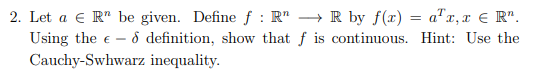 2. Let a € R be given. Define f: R" → R by f(x) = a¹x, x = R¹.
Using the € - & definition, show that f is continuous. Hint: Use the
Cauchy-Swhwarz inequality.