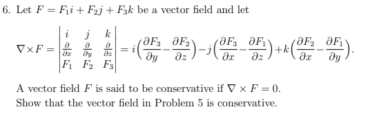 6. Let F = Fi + Fzj + F3k be a vector field and let
2
j
Ә
8 Ә
Әх ду дz
F₁ F2 F3
VXF=
= (F) - (^_0F) +*(
дz
A vector field F is said to be conservative if V x F = 0.
Show that the vector field in Problem 5 is conservative.
а ).
ду
OF OF