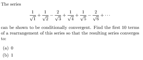 The series
2
疗后
店
can be shown to be conditionally convergent. Find the first 10 terms
of a rearrangement of this series so that the resulting series converges
to:
(a) 0
(b) 1