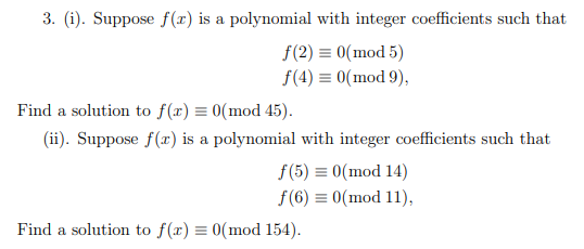 3. (i). Suppose f(x) is a polynomial with integer coefficients such that
f(2) = 0(mod 5)
f(4) = 0(mod 9),
Find a solution to f(x) = 0(mod 45).
(ii). Suppose f(x) is a polynomial with integer coefficients such that
f(5) = 0(mod 14)
f(6) = 0(mod 11),
Find a solution to f(x) = 0(mod 154).
