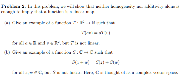 Problem 2. In this problem, we will show that neither homogeneity nor additivity alone is
enough to imply that a function is a linear map.
(a) Give an example of a function T: R² → R such that
T(av) = aT (v)
for all a ER and v € R², but T is not linear.
(b) Give an example of a function S: C→C such that
S(z+w) = S(z) + S(w)
for all z, w € C, but S is not linear. Here, C is thought of as a complex vector space.