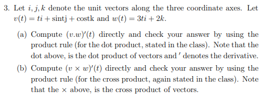 3. Let i, j, k denote the unit vectors along the three coordinate axes. Let
v(t) = ti+ sintj + costk and w(t) = 3ti + 2k.
(a) Compute (v.w)' (t) directly and check your answer by using the
product rule (for the dot product, stated in the class). Note that the
dot above, is the dot product of vectors and denotes the derivative.
(b) Compute (v x w)'(t) directly and check your answer by using the
product rule (for the cross product, again stated in the class). Note
that the x above, is the cross product of vectors.