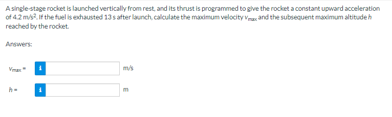 A single-stage rocket is launched vertically from rest, and its thrust is programmed to give the rocket a constant upward acceleration
of 4.2 m/s². If the fuel is exhausted 13 s after launch, calculate the maximum velocity Vmax and the subsequent maximum altitude h
reached by the rocket.
Answers:
Vmax
h=
=
i
i
m/s
m