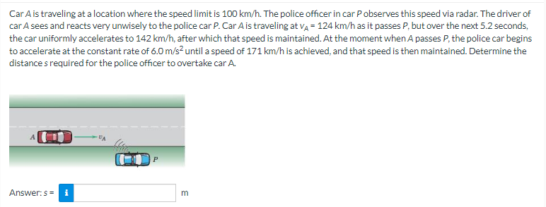 Car A is traveling at a location where the speed limit is 100 km/h. The police officer in car P observes this speed via radar. The driver of
car A sees and reacts very unwisely to the police car P. Car A is traveling at VA = 124 km/h as it passes P, but over the next 5.2 seconds,
the car uniformly accelerates to 142 km/h, after which that speed is maintained. At the moment when A passes P, the police car begins
to accelerate at the constant rate of 6.0 m/s² until a speed of 171 km/h is achieved, and that speed is then maintained. Determine the
distances required for the police officer to overtake car A.
Answer: s= i
UA
3