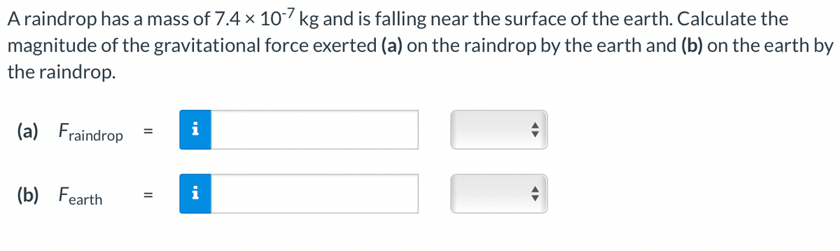 A raindrop has a mass of 7.4 x 10-7 kg and is falling near the surface of the earth. Calculate the
magnitude of the gravitational force exerted (a) on the raindrop by the earth and (b) on the earth by
the raindrop.
(a) Fraindrop
(b) Fearth
||
i