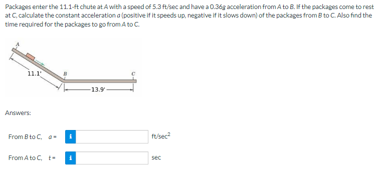 Packages enter the 11.1-ft chute at A with a speed of 5.3 ft/sec and have a 0.36g acceleration from A to B. If the packages come to rest
at C, calculate the constant acceleration a (positive if it speeds up, negative if it slows down) of the packages from B to C. Also find the
time required for the packages to go from A to C.
11.1'
Answers:
From B to C, a=
From A to C, t=
B
i
i
13.9'
C.
ft/sec²
sec