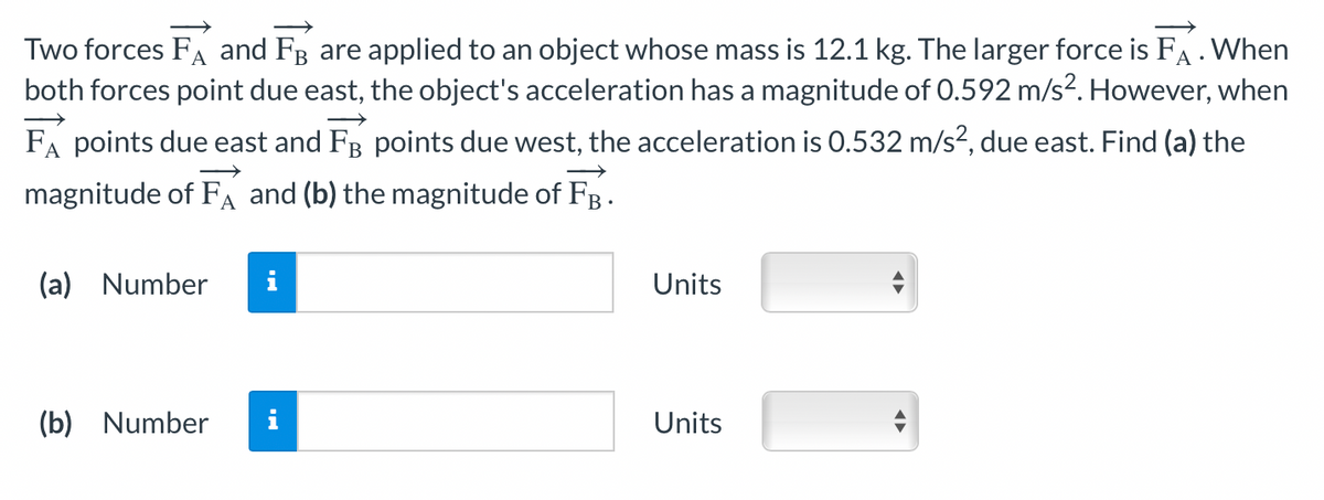 Two forces FA and FB are applied to an object whose mass is 12.1 kg. The larger force is FA. When
both forces point due east, the object's acceleration has a magnitude of 0.592 m/s². However, when
FA points due east and FB points due west, the acceleration is 0.532 m/s², due east. Find (a) the
magnitude of FA and (b) the magnitude of FB.
(a) Number
(b) Number
Units
Units
←