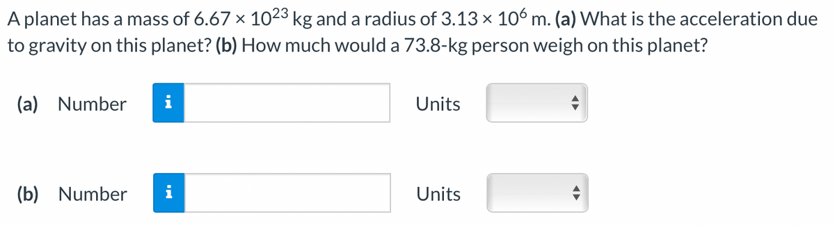 A planet has a mass of 6.67 × 1023 kg and a radius of 3.13 x 106 m. (a) What is the acceleration due
to gravity on this planet? (b) How much would a 73.8-kg person weigh on this planet?
(a) Number
(b) Number
Units
Units