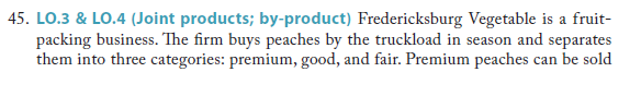 45. LO.3 & LO.4 (Joint products; by-product) Fredericksburg Vegetable is a fruit-
packing business. The firm buys peaches by the truckload in season and separates
them into three categories: premium, good, and fair. Premium peaches can be sold
