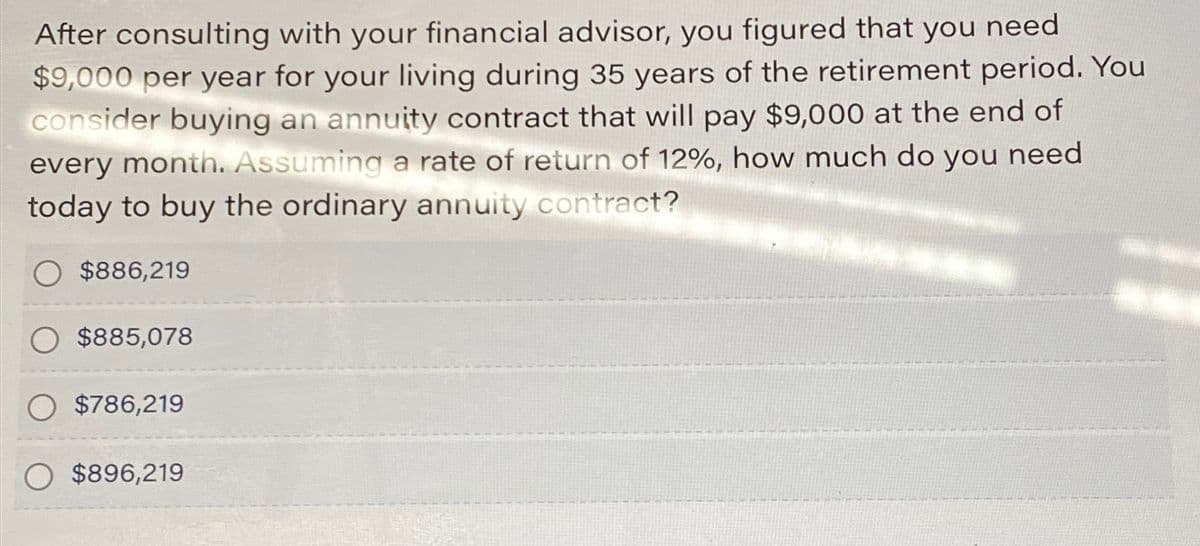 After consulting with your financial advisor, you figured that you need
$9,000 per year for your living during 35 years of the retirement period. You
consider buying an annuity contract that will pay $9,000 at the end of
every month. Assuming a rate of return of 12%, how much do you need
today to buy the ordinary annuity contract?
$886,219
$885,078
$786,219
$896,219
LE-SYYSHARA