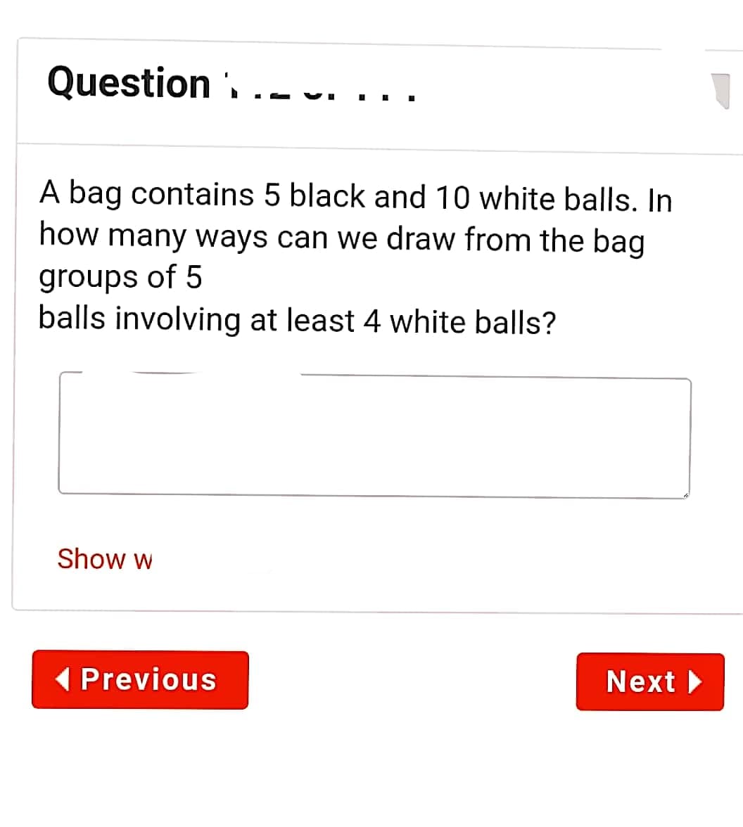 Question . ..-
A bag contains 5 black and 10 white balls. In
how many ways can we draw from the bag
groups of 5
balls involving at least 4 white balls?
Show w
( Previous
Next

