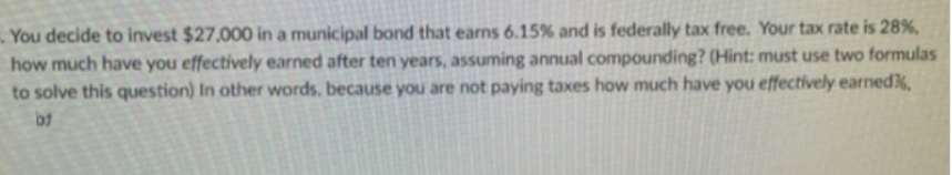 You decide to invest $27,000 in a municipal bond that earns 6.15% and is federally tax free. Your tax rate is 28%,
how much have you effectively earned after ten years, assuming annual compounding? (Hint: must use two formulas
to solve this question) In other words, because you are not paying taxes how much have you effectively earnedk,
