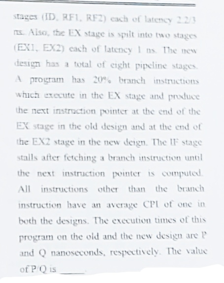 stages (ID, RF1, RF2) cach of latency 2.2/3
S. Alsa, the EX stage is spılt into two stages
(EXI, EX2) cach of latency 1 ns The new
design has a total of eight pipeline stages.
A program has 20% branch instructions
which execute in the EX stage and produce
the next instruction pointer at the end of the
EX stage in the old design and at the end of
the EX2 stage in the new deign. The IF stage
stalls after fetching a branch instruction untl
the next instruction pointer is computed.
All instructions other than the branch
instruction have an average CPI of one in
both the designs. The execution times of this
program on the old and the new design are P
and Q nanoseconds, respectively. The value
of PQ is
