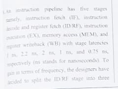An instruction pipeline has tive stages
mely. instruction fetch (IF), instruction
ecode and register fetch (ID/RF), instruction
ocution (EX), memory access (MEM), and
ester writeback (WB) with stage latencies
I s 22 ns, 2 ns, I ns, and 0.75 ns,
espectively (ns stands for nanoseconds). To
pin in terms of frequency, the designers have
decided to split the ID RF stage into three
