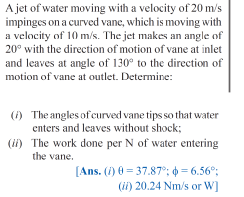 A jet of water moving with a velocity of 20 m/s
impinges on a curved vane, which is moving with
a velocity of 10 m/s. The jet makes an angle of
20° with the direction of motion of vane at inlet
and leaves at angle of 130° to the direction of
motion of vane at outlet. Determine:
(i) The angles of curved vane tips so that water
enters and leaves without shock;
(ii) The work done per N of water entering
the vane.
[Ans. (i) 0 = 37.87°; ø = 6.56°;
(ii) 20.24 Nm/s or W]
