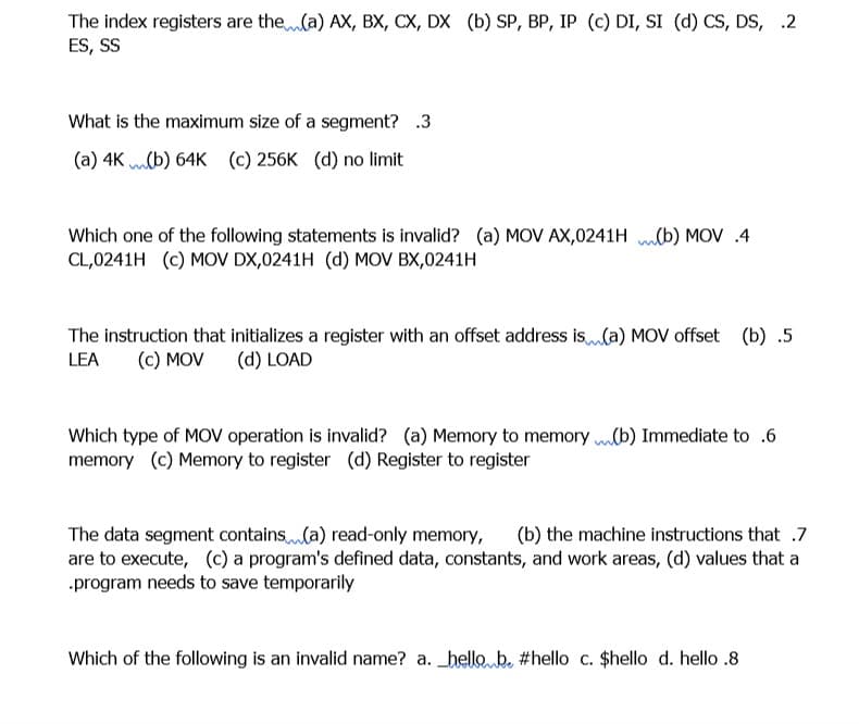 The index registers are the(a) AX, BX, CX, DX (b) SP, BP, IP (c) DI, SI (d) CS, DS, .2
ES, SS
What is the maximum size of a segment? .3
(a) 4K mlb) 64K (c) 256K (d) no limit
Which one of the following statements is invalid? (a) MOV AX,0241H mlb) MOV .4
CL,0241H (c) MOV DX,0241H (d) MOV BX,0241H
The instruction that initializes a register with an offset address is(a) MOV offset (b) .5
LEA
(c) MOV
(d) LOAD
Which type of MOV operation is invalid? (a) Memory to memory b) Immediate to .6
memory (c) Memory to register (d) Register to register
The data segment contains(a) read-only memory,
are to execute, (c) a program's defined data, constants, and work areas, (d) values that a
.program needs to save temporarily
(b) the machine instructions that .7
Which of the following is an invalid name? a. _hello b. #hello c. $hello d. hello .8
