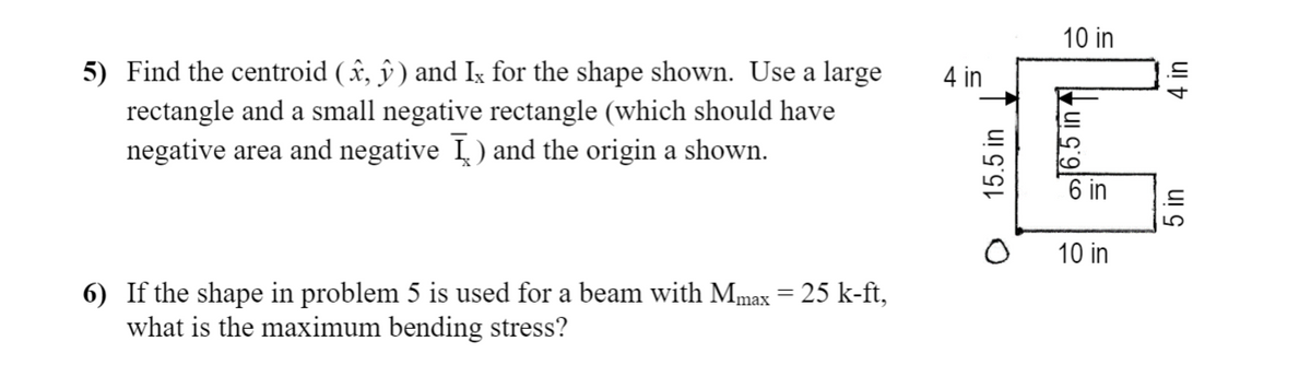 10 in
5) Find the centroid ( î, ŷ ) and Ix for the shape shown. Use a large
rectangle and a small negative rectangle (which should have
4 in
negative area and negative I) and the origin a shown.
6 in
10 in
6) If the shape in problem 5 is used for a beam with Mmax = 25 k-ft,
what is the maximum bending stress?
15.5 in
5 in
ul t
