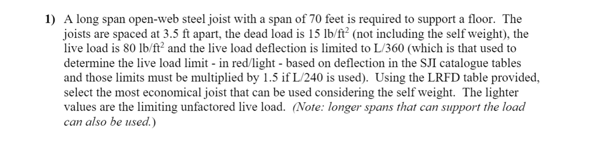 1) A long span open-web steel joist with a span of 70 feet is required to support a floor. The
joists are spaced at 3.5 ft apart, the dead load is 15 lb/ft² (not including the self weight), the
live load is 80 lb/ft? and the live load deflection is limited to L/360 (which is that used to
determine the live load limit - in red/light - based on deflection in the SJI catalogue tables
and those limits must be multiplied by 1.5 if L/240 is used). Using the LRFD table provided,
select the most economical joist that can be used considering the self weight. The lighter
values are the limiting unfactored live load. (Note: longer spans that can support the load
can also be used.)
