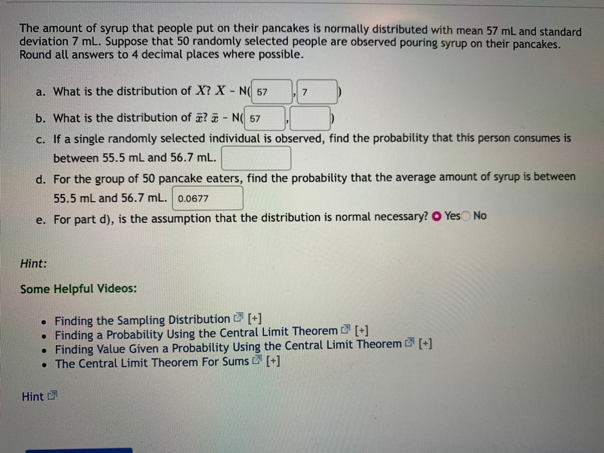 The amount of syrup that people put on their pancakes is normally distributed with mean 57 mL and standard
deviation 7 mL. Suppose that 50 randomly selected people are observed pouring syrup on their pancakes.
Round all answers to 4 decimal places where possible.
a. What is the distribution of X? X - N( 57
7
b. What is the distribution of x? a - N( 57
c. If a single randomly selected individual is observed, find the probability that this person consumes is
between 55.5 mL and 56.7 mL.
d. For the group of 50 pancake eaters, find the probability that the average amount of syrup is between
55.5 mL and 56.7 mL. 0.0677
e. For part d), is the assumption that the distribution is normal necessary? O YesO No
Hint:
Some Helpful Videos:
Finding the Sampling Distribution [+]
Finding a Probability Using the Central Limit Theorem [+1
• Finding Value Given a Probability Using the Central Limit Theorem [+]
• The Central Limit Theorem For Sums 2 [+]
Hint
