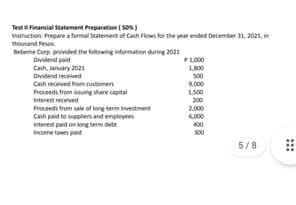 Test Financial Statement Preparation ( So)
Instruction: Prepare a formal Statement of Canh Flows for the year ended December 31, 2021, in
thousand Pesos
Bebeme Corp provided the following information during 2021
Dividend paid
Cash, January 2021
Dividend received
Cash received from customens
Proceeds from issuing share capital
P1,000
1800
s00
9000
1.500
Interest received
200
Proceeds from sale of long term investment
Cash paid to suppliers and employees
Interest paid on long term debt
Income taxes paid
2.000
6,000
400
300
5/8
...
