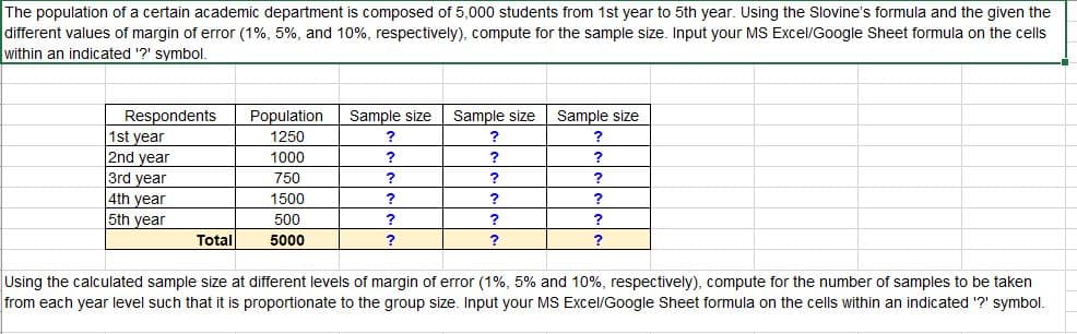 The population of a certain academic department is composed of 5,000 students from 1st year to 5th year. Using the Slovine's formula and the given the
different values of margin of error (1%, 5%, and 10%, respectively), compute for the sample size. Input your MS Excel/Google Sheet formula on the cells
within an indicated '?' symbol.
Sample size
Sample size
Sample size
Respondents
1st year
2nd year
Population
1250
1000
?
3rd year
750
?
?
4th year
5th year
1500
?
500
?
Total
5000
Using the calculated sample size at different levels of margin of error (1%, 5% and 10%, respectively), compute for the number of samples to be taken
from each year level such that it is proportionate to the group size. Input your MS Excel/Google Sheet formula on the cells within an indicated ?' symbol.
