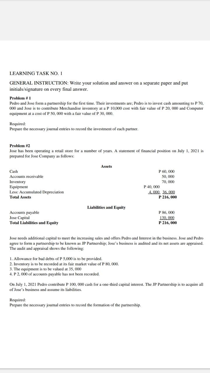 LEARNING TASK NO. 1
GENERAL INSTRUCTION: Write your solution and answer on a separate paper and put
initials/signature on every final answer.
Problem #1
Pedro and Jose form a partnership for the first time. Their investments are; Pedro is to invest cash amounting to P 70,
000 and Jose is to contribute Merchandise inventory at a P 10,000 cost with fair value of P 20, 000 and Computer
equipment at a cost of P 50, 000 with a fair value of P 30, 000.
Required:
Prepare the necessary journal entries to record the investment of each partner.
Problem #2
Jose has been operating a retail store for a number of years. A statement of financial position on July 1, 2021 is
prepared for Jose Company as follows:
Assets
Cash
Accounts receivable
P 60, 000
50, 000
Inventory
Equipment
Less: Accumulated Depreciation
70, 000
P 40, 000
4. 000 36, 000
P 216, 000
Total Assets
Liabilities and Equity
P 86, 000
Accounts payable
Jose Capital
Total Liabilities and Equity
130, 000
P 216, 000
Jose needs additional capital to meet the increasing sales and offers Pedro and Interest in the business. Jose and Pedro
agree to form a partnership to be known as JP Partnership; Jose's business is audited and its net assets are appraised.
The audit and appraisal shows the following:
1. Allowance for bad debts of P 5,000 is to be provided.
2. Inventory is to be recorded at its fair market value of P 80, 000.
3. The equipment is to be valued at 35, 000
4. P 2, 000 of accounts payable has not been recorded.
On July 1, 2021 Pedro contribute P 100, 000 cash for a one-third capital interest. The JP Partnership is to acquire all
of Jose's business and assume its liabilities.
Required:
Prepare the necessary journal entries to record the formation of the partnership.
