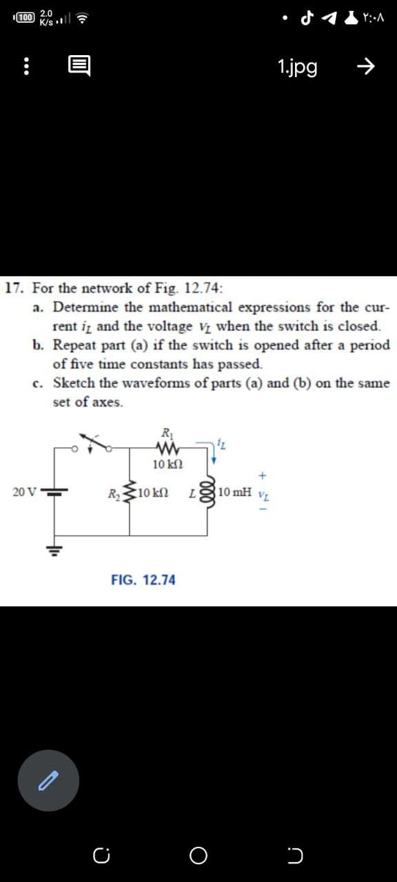 100 2.0
K/s ll ?
すイ
1.jpg
17. For the network of Fig. 12.74:
a. Determine the mathematical expressions for the cur-
rent iz and the voltage V when the switch is closed.
b. Repeat part (a) if the switch is opened after a period
of five time constants has passed.
c. Sketch the waveforms of parts (a) and (b) on the same
set of axes.
10 k2
20 V
R
10 kn L 10 mH
VL
FIG. 12.74
