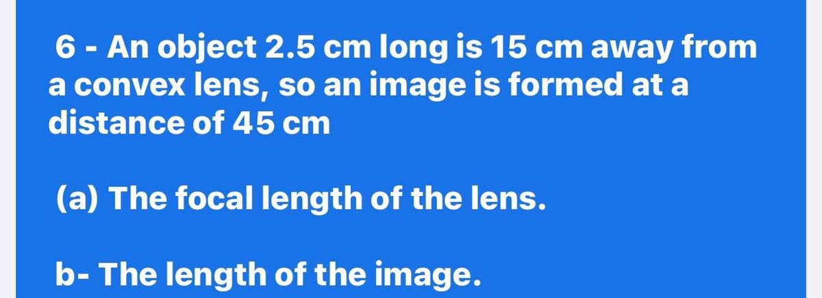 6 - An object 2.5 cm long is 15 cm away from
a convex lens, so an image is formed at a
distance of 45 cm
(a) The focal length of the lens.
b- The length of the image.
