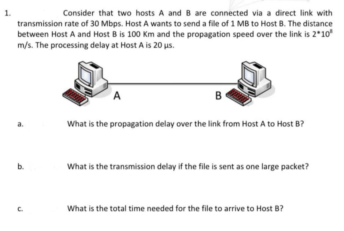 1.
Consider that two hosts A and B are connected via a direct link with
transmission rate of 30 Mbps. Host A wants to send a file of 1 MB to Host B. The distance
between Host A and Host B is 100 Km and the propagation speed over the link is 2*10
m/s. The processing delay at Host A is 20 us.
A
В
a.
What is the propagation delay over the link from Host A to Host B?
b.
What is the transmission delay if the file is sent as one large packet?
с.
What is the total time needed for the file to arrive to Host B?
