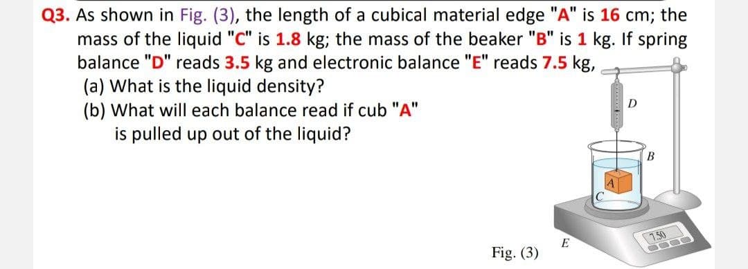 Q3. As shown in Fig. (3), the length of a cubical material edge "A" is 16 cm; the
mass of the liquid "C" is 1.8 kg; the mass of the beaker "B" is 1 kg. If spring
balance "D" reads 3.5 kg and electronic balance "E" reads 7.5 kg,
(a) What is the liquid density?
(b) What will each balance read if cub "A"
is pulled up out of the liquid?
D
В
7.50
E
Fig. (3)
