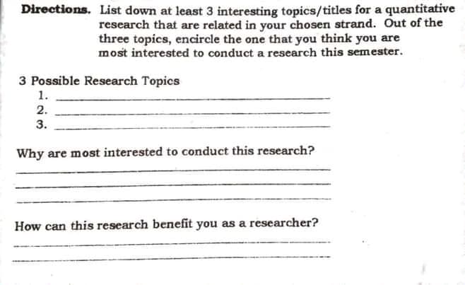 Directions. List down at least 3 interesting topics/titles for a quantitative
research that are related in your chosen strand. Out of the
three topics, encircle the one that you think you are
most interested to conduct a research this semester.
3 Possible Research Topics
1.
2.
3.
Why are most interested to conduct this research?
How can this research benefit you as a researcher?
