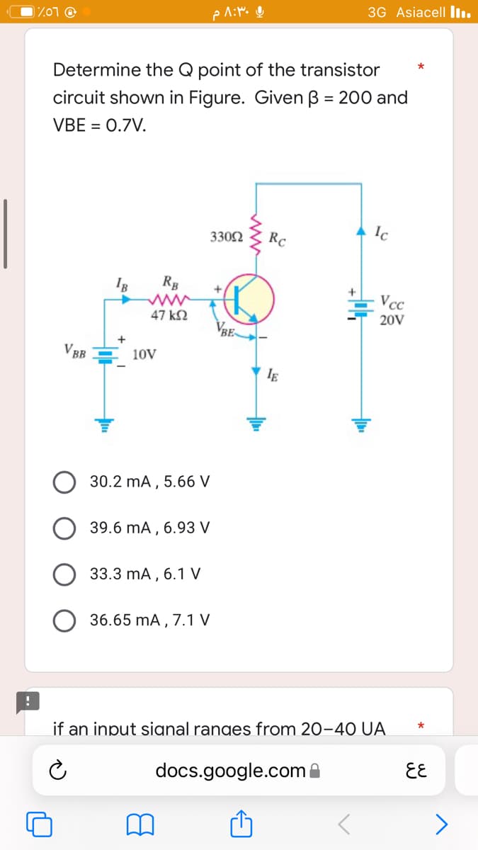 3G Asiacell ...
%07 @
*
Determine the Q point of the transistor
circuit shown in Figure. Given B = 200 and
VBE = 0.7V.
Ic
33092
Rc
IB
VBB
RB
47 ΚΩ
ی ۸:۳۰ م
VBE
+
IE
Vcc
20V
10V
30.2 mA, 5.66 V
39.6 mA, 6.93 V
33.3 mA, 6.1 V
36.65 mA, 7.1 V
if an input signal ranges from 20-40 UA
docs.google.com
६६
>