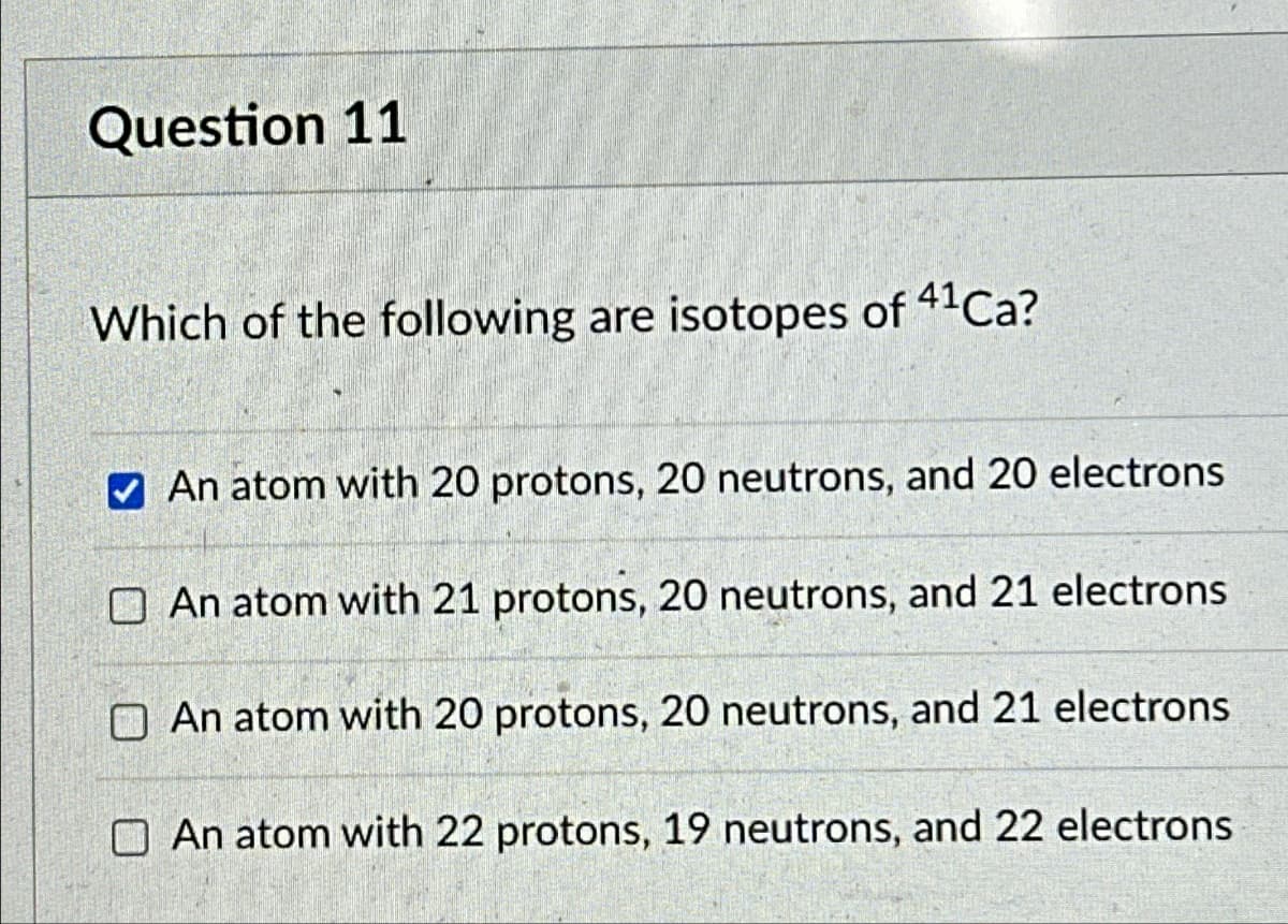 Question 11
Which of the following are isotopes of 41Ca?
An atom with 20 protons, 20 neutrons, and 20 electrons
An atom with 21 protons, 20 neutrons, and 21 electrons
An atom with 20 protons, 20 neutrons, and 21 electrons
An atom with 22 protons, 19 neutrons, and 22 electrons