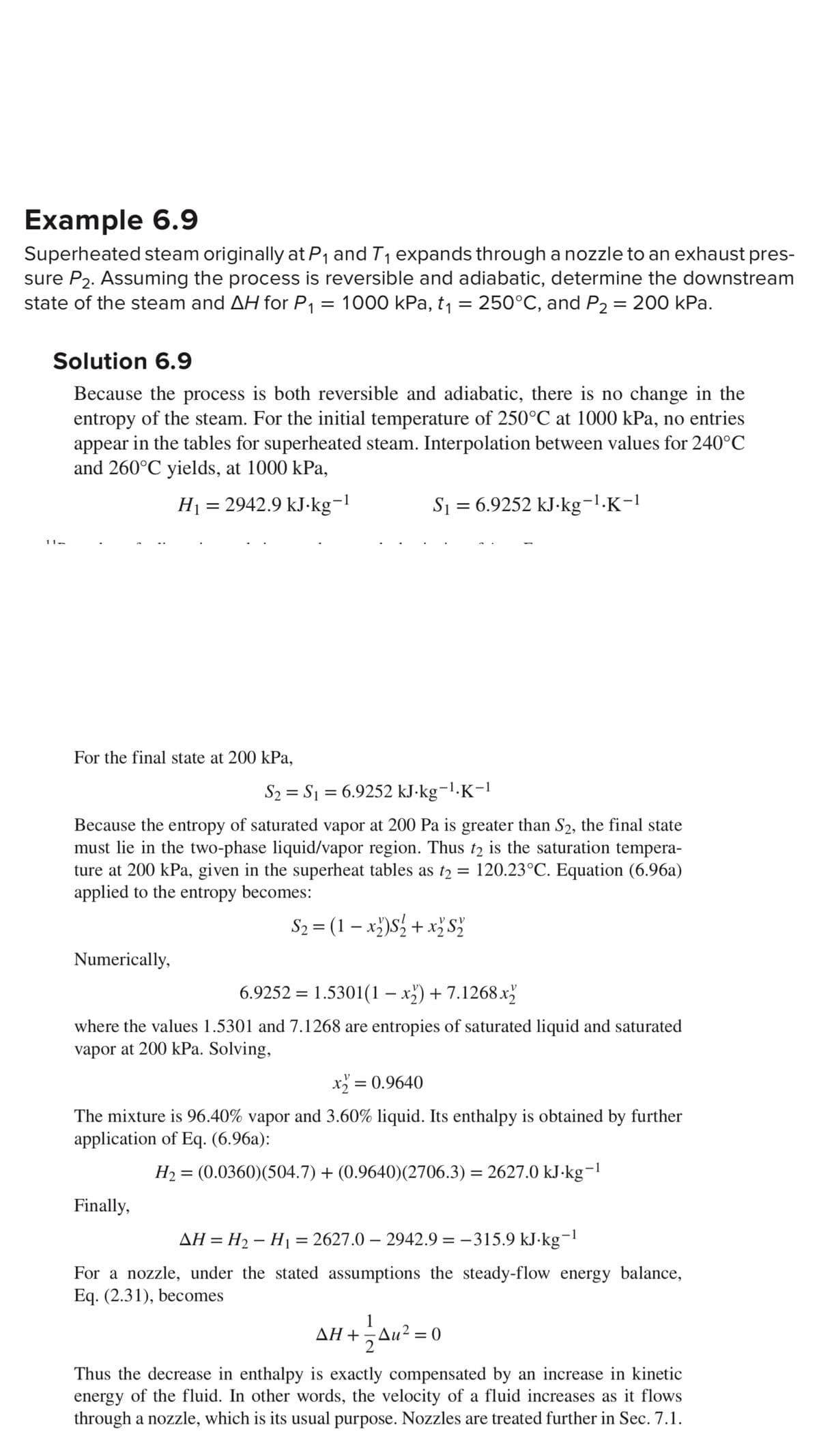 Example 6.9
Superheated steam originally at P₁ and T₁ expands through a nozzle to an exhaust pres-
sure P₂. Assuming the process is reversible and adiabatic, determine the downstream
state of the steam and AH for P₁ = 1000 kPa, t₁ 250°C, and P₂ = 200 kPa.
=
Solution 6.9
Because the process is both reversible and adiabatic, there is no change in the
entropy of the steam. For the initial temperature of 250°C at 1000 kPa, no entries
appear in the tables for superheated steam. Interpolation between values for 240°C
and 260°C yields, at 1000 kPa,
H₁ = 2942.9 kJ-kg-1
11-
For the final state at 200 kPa,
Numerically,
S₁ = 6.9252 kJ.kg-¹.K-1
Because the entropy of saturated vapor at 200 Pa is greater than S2, the final state
must lie in the two-phase liquid/vapor region. Thus t2 is the saturation tempera-
ture at 200 kPa, given in the superheat tables as t₂ = 120.23°C. Equation (6.96a)
t2
applied to the entropy becomes:
S₂ = (1-x₂)S₂ + x₂ S ₂
S₂ S₁ = 6.9252 kJ.kg-¹.K-1
=
6.9252 = 1.5301(1-x2)+7.1268x2
where the values 1.5301 and 7.1268 are entropies of saturated liquid and saturated
vapor at 200 kPa. Solving,
Finally,
x₂ = 0.9640
The mixture is 96.40% vapor and 3.60% liquid. Its enthalpy is obtained by further
application of Eq. (6.96a):
H₂ = (0.0360)(504.7) + (0.9640)(2706.3) = 2627.0 kJ·kg−¹
AH = H₂ - H₁ = 2627.0 2942.9 = -315.9 kJ.kg-1
For a nozzle, under the stated assumptions the steady-flow energy balance,
Eq. (2.31), becomes
1
AH+=Au² = 0
24u²
Thus the decrease in enthalpy is exactly compensated by an increase in kinetic
energy of the fluid. In other words, the velocity of a fluid increases as it flows
through a nozzle, which is its usual purpose. Nozzles are treated further in Sec. 7.1.