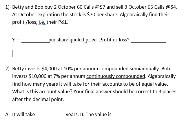 1) Betty and Bob buy 2 October 60 Calls @$7 and sell 3 October 65 Calls @$4.
At October expiration the stock is $70 per share. Algebraically find their
profit/loss, i.e. their P&L.
Y =
per share quoted price. Profit or loss?
2) Betty invests $4,000 at 10% per annum compounded semiannually. Bob
invests $10,000 at 7% per annum continuously compounded. Algebraically
find how many years it will take for their accounts to be of equal value.
What is this account value? Your final answer should be correct to 3 places
after the decimal point.
A. It will take
years. B. The value is