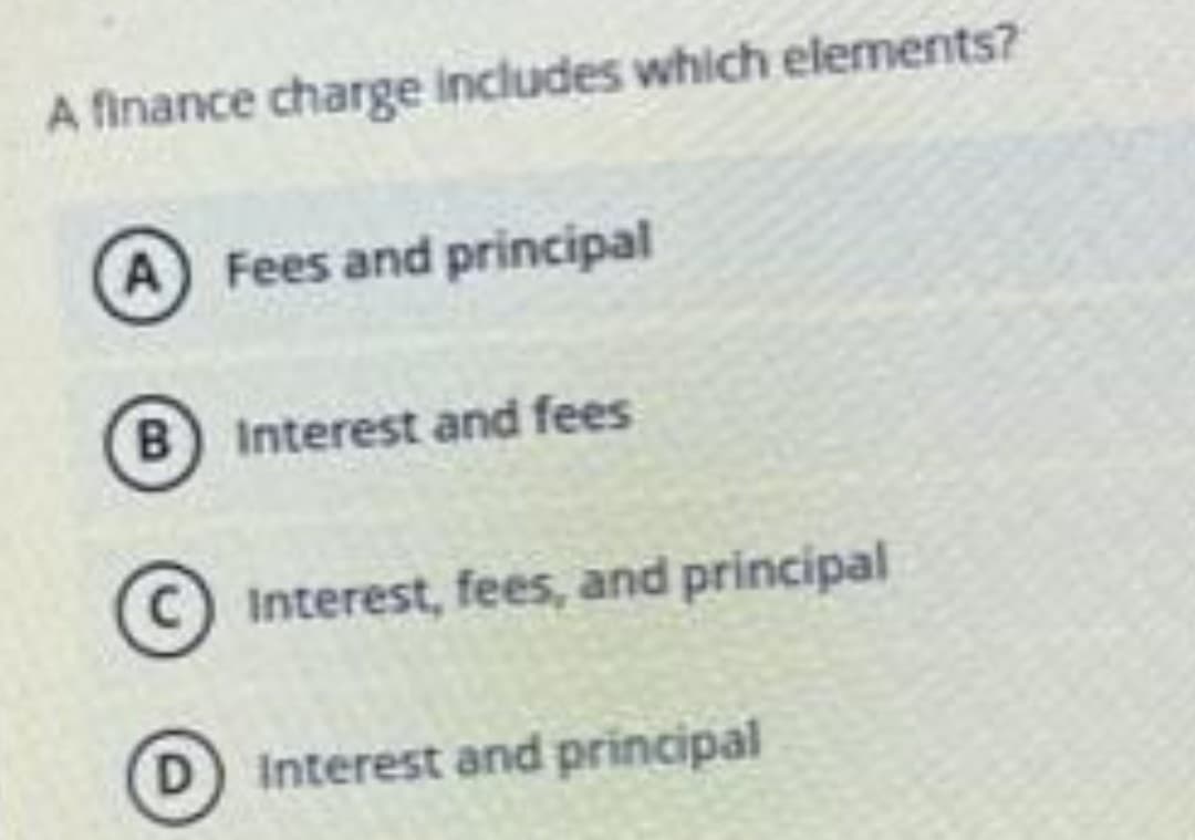 A finance charge includes which elements?
A Fees and principal
B) Interest and fees
C Interest, fees, and principal
Interest and principal