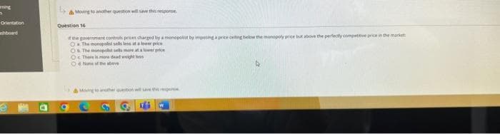 ning
S
Orientation
ashboard
& Moving to another question will save this response.
Question 16
the government controls prices charged by a monopolint by imposing a price oeling below the monopoly price but above the perfectly competitive price in the market
O The monopol sells les at a lower poce
Os The monopost sells more at a lower price
O There is more dead weight loss
One of the above
S