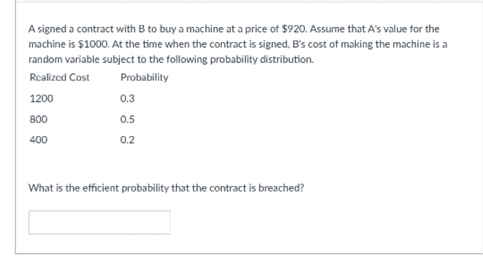 A signed a contract with B to buy a machine at a price of $920. Assume that A's value for the
machine is $1000. At the time when the contract is signed, B's cost of making the machine is a
random variable subject to the following probability distribution.
Realized Cost
Probability
1200
800
400
0.3
0.5
0.2
What is the efficient probability that the contract is breached?