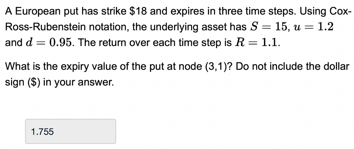 A European put has strike $18 and expires in three time steps. Using Cox-
notation, the underlying asset has S = 15, u = 1.2
and d = 0.95. The return over each time step is R = 1.1.
Ross-Rubenstein
What is the expiry value of the put at node (3,1)? Do not include the dollar
sign ($) in your answer.
1.755