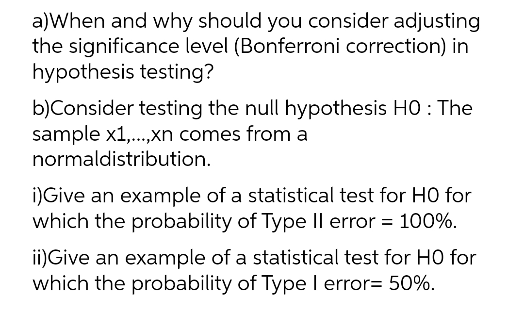 a)When and why should you consider adjusting
the significance level (Bonferroni correction) in
hypothesis testing?
b)Consider testing the null hypothesis HO : The
sample x1,...,xn comes from a
normaldistribution.
i)Give an example of a statistical test for HO for
which the probability of Type II error = 100%.
ii)Give an example of a statistical test for HO for
which the probability of Type I error= 50%.