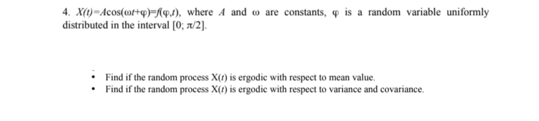 4. X(t)=Acos(wt+q)=f(q,t), where A and are constants, is a random variable uniformly
distributed in the interval [0; л/2].
Find if the random process X(t) is ergodic with respect to mean value.
Find if the random process X(t) is ergodic with respect to variance and covariance.