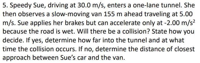 5. Speedy Sue, driving at 30.0 m/s, enters a one-lane tunnel. She
then observes a slow-moving van 155 m ahead traveling at 5.00
m/s. Sue applies her brakes but can accelerate only at -2.00 m/s?
because the road is wet. Will there be a collision? State how you
decide. If yes, determine how far into the tunnel and at what
time the collision occurs. If no, determine the distance of closest
approach between Sue's car and the van.
