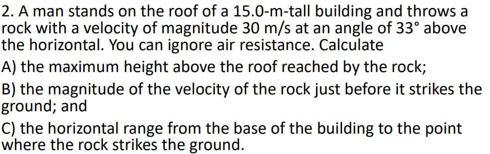 2. A man stands on the roof of a 15.0-m-tall building and throws a
rock with a velocity of magnitude 30 m/s at an angle of 33° above
the horizontal. You can ignore air resistance. Calculate
A) the maximum height above the roof reached by the rock;
B) the magnitude of the velocity of the rock just before it strikes the
ground; and
C) the horizontal range from the base of the building to the point
where the rock strikes the ground.
