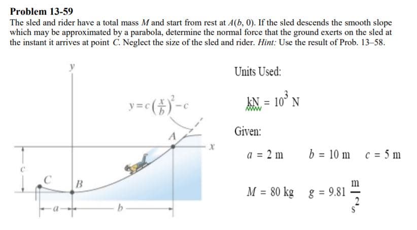 Problem 13-59
The sled and rider have a total mass M and start from rest at A(b, 0). If the sled descends the smooth slope
which may be approximated by a parabola, determine the normal force that the ground exerts on the sled at
the instant it arrives at point C. Neglecet the size of the sled and rider. Hint: Use the result of Prob. 13-58.
Units Used:
AN = 10° N
Given:
a = 2 m
b = 10 m c = 5 m
M = 80 kg
8 = 9.81
