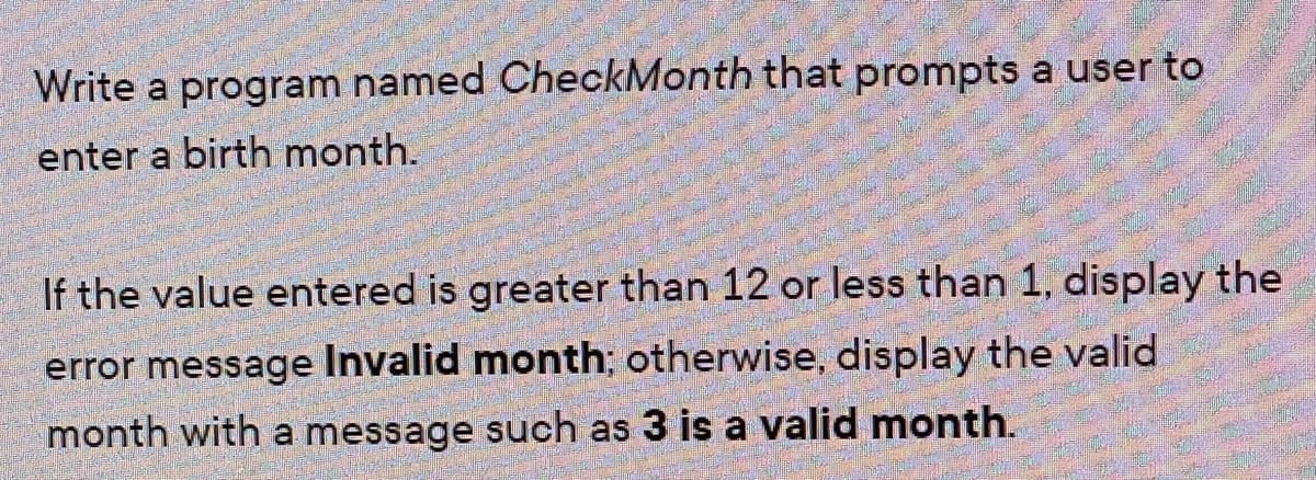 Write a program named CheckMonth that prompts a user to
enter a birth month.
If the value entered is greater than 12 or less than 1, display the
error message Invalid month; otherwise, display the valid
month with a message such as 3 is a valid month.
